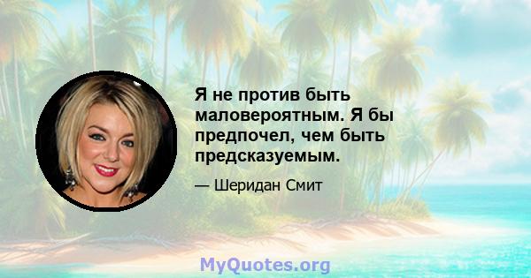 Я не против быть маловероятным. Я бы предпочел, чем быть предсказуемым.