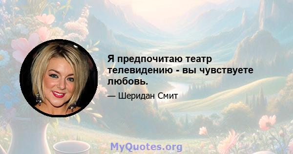 Я предпочитаю театр телевидению - вы чувствуете любовь.