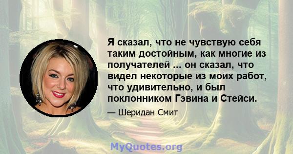 Я сказал, что не чувствую себя таким достойным, как многие из получателей ... он сказал, что видел некоторые из моих работ, что удивительно, и был поклонником Гэвина и Стейси.