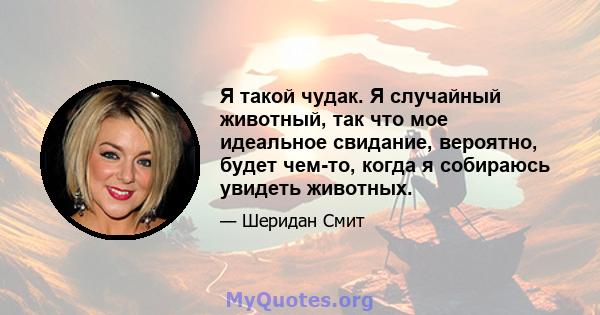 Я такой чудак. Я случайный животный, так что мое идеальное свидание, вероятно, будет чем-то, когда я собираюсь увидеть животных.