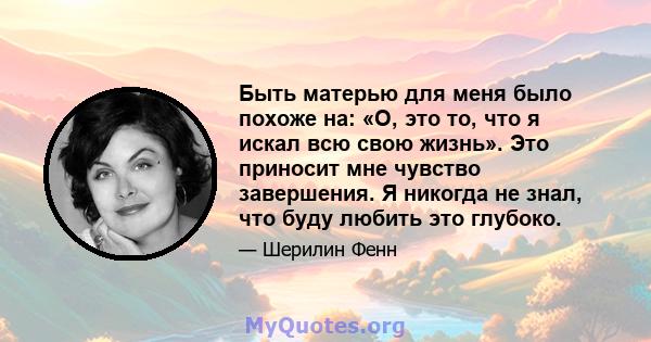 Быть матерью для меня было похоже на: «О, это то, что я искал всю свою жизнь». Это приносит мне чувство завершения. Я никогда не знал, что буду любить это глубоко.