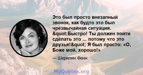 Это был просто внезапный звонок, как будто это был чрезвычайная ситуация. "Быстро! Ты должен пойти сделать это ... потому что это друзья!" Я был просто: «О, Боже мой, хорошо!»