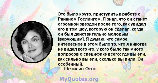 Это было круто, приступить к работе с Райаном Гослингом. Я знал, что он станет огромной звездой после того, как увидел его в том шоу, которую он сделал, когда он был действительно молодым [верующим]. Я думаю, что самое