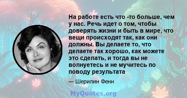 На работе есть что -то больше, чем у нас. Речь идет о том, чтобы доверять жизни и быть в мире, что вещи происходят так, как они должны. Вы делаете то, что делаете так хорошо, как можете это сделать, и тогда вы не