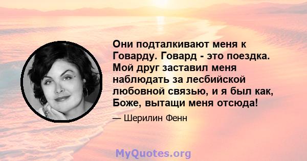 Они подталкивают меня к Говарду. Говард - это поездка. Мой друг заставил меня наблюдать за лесбийской любовной связью, и я был как, Боже, вытащи меня отсюда!