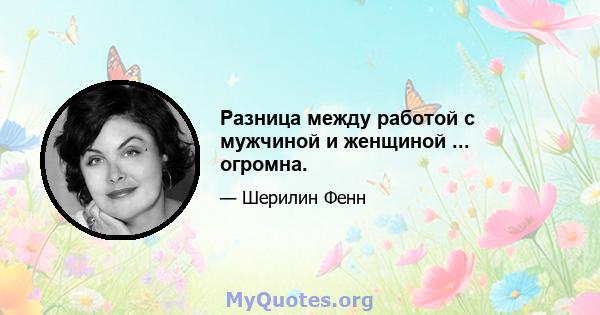 Разница между работой с мужчиной и женщиной ... огромна.