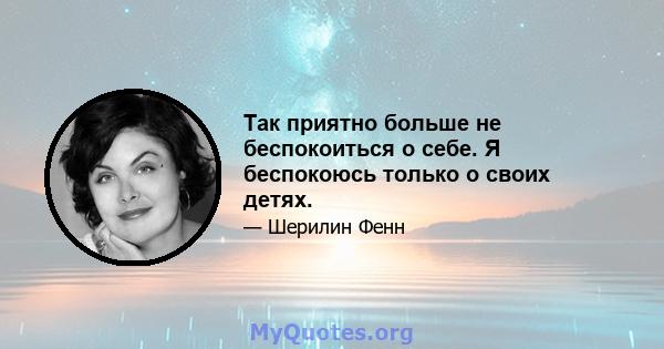 Так приятно больше не беспокоиться о себе. Я беспокоюсь только о своих детях.