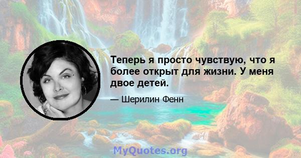 Теперь я просто чувствую, что я более открыт для жизни. У меня двое детей.