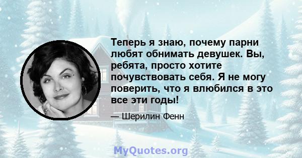 Теперь я знаю, почему парни любят обнимать девушек. Вы, ребята, просто хотите почувствовать себя. Я не могу поверить, что я влюбился в это все эти годы!