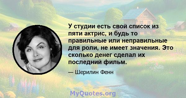 У студии есть свой список из пяти актрис, и будь то правильные или неправильные для роли, не имеет значения. Это сколько денег сделал их последний фильм.