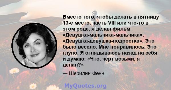 Вместо того, чтобы делать в пятницу 13-е место, часть VIII или что-то в этом роде, я делал фильм «Девушка-мальчика-мальчика», «Девушка-девушка-подростка». Это было весело. Мне понравилось. Это глупо. Я оглядываюсь назад 