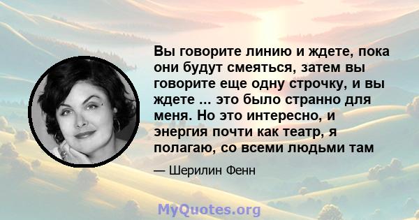 Вы говорите линию и ждете, пока они будут смеяться, затем вы говорите еще одну строчку, и вы ждете ... это было странно для меня. Но это интересно, и энергия почти как театр, я полагаю, со всеми людьми там