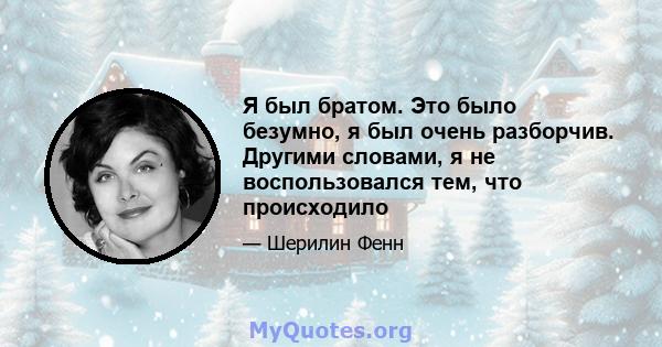 Я был братом. Это было безумно, я был очень разборчив. Другими словами, я не воспользовался тем, что происходило