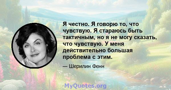 Я честно. Я говорю то, что чувствую. Я стараюсь быть тактичным, но я не могу сказать, что чувствую. У меня действительно большая проблема с этим.