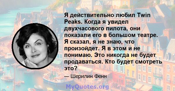 Я действительно любил Twin Peaks. Когда я увидел двухчасового пилота, они показали его в большом театре. Я сказал, я не знаю, что произойдет. Я в этом и не понимаю. Это никогда не будет продаваться. Кто будет смотреть