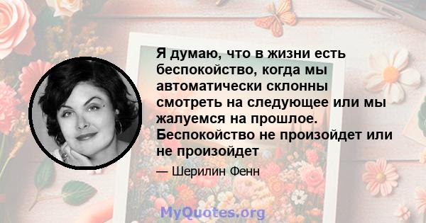 Я думаю, что в жизни есть беспокойство, когда мы автоматически склонны смотреть на следующее или мы жалуемся на прошлое. Беспокойство не произойдет или не произойдет