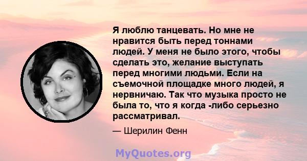 Я люблю танцевать. Но мне не нравится быть перед тоннами людей. У меня не было этого, чтобы сделать это, желание выступать перед многими людьми. Если на съемочной площадке много людей, я нервничаю. Так что музыка просто 