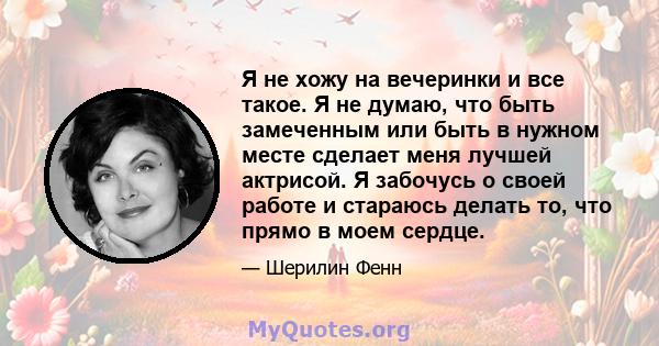 Я не хожу на вечеринки и все такое. Я не думаю, что быть замеченным или быть в нужном месте сделает меня лучшей актрисой. Я забочусь о своей работе и стараюсь делать то, что прямо в моем сердце.