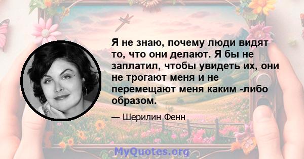 Я не знаю, почему люди видят то, что они делают. Я бы не заплатил, чтобы увидеть их, они не трогают меня и не перемещают меня каким -либо образом.