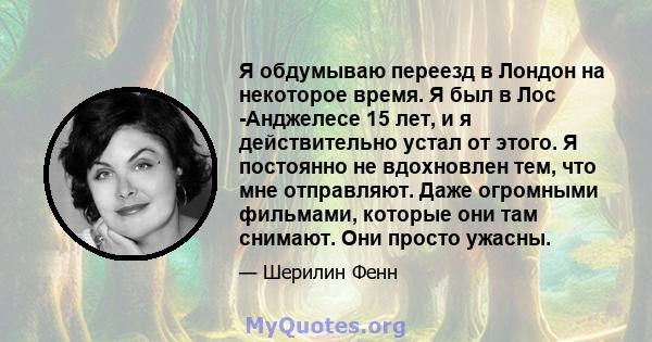 Я обдумываю переезд в Лондон на некоторое время. Я был в Лос -Анджелесе 15 лет, и я действительно устал от этого. Я постоянно не вдохновлен тем, что мне отправляют. Даже огромными фильмами, которые они там снимают. Они