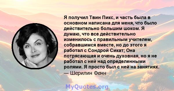 Я получил Твин Пикс, и часть была в основном написана для меня, что было действительно большим шоком. Я думаю, что все действительно изменилось с правильным учителем, собравшимся вместе, но до этого я работал с Сондрой