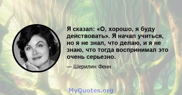 Я сказал: «О, хорошо, я буду действовать». Я начал учиться, но я не знал, что делаю, и я не знаю, что тогда воспринимал это очень серьезно.