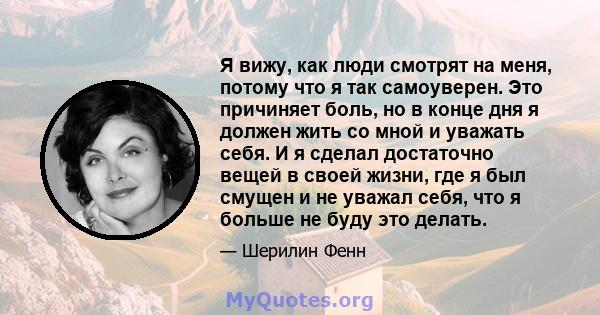 Я вижу, как люди смотрят на меня, потому что я так самоуверен. Это причиняет боль, но в конце дня я должен жить со мной и уважать себя. И я сделал достаточно вещей в своей жизни, где я был смущен и не уважал себя, что я 