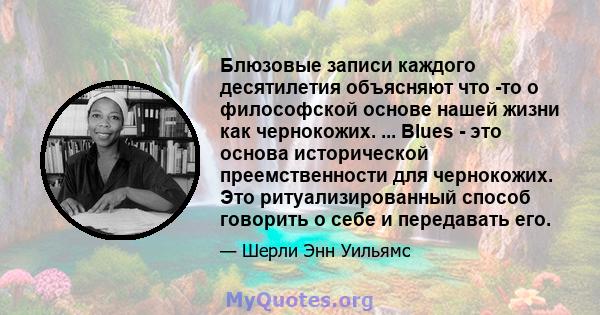 Блюзовые записи каждого десятилетия объясняют что -то о философской основе нашей жизни как чернокожих. ... Blues - это основа исторической преемственности для чернокожих. Это ритуализированный способ говорить о себе и