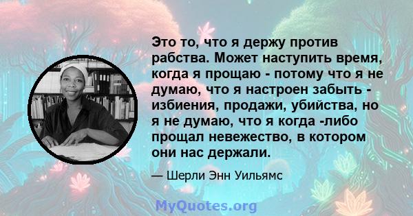 Это то, что я держу против рабства. Может наступить время, когда я прощаю - потому что я не думаю, что я настроен забыть - избиения, продажи, убийства, но я не думаю, что я когда -либо прощал невежество, в котором они