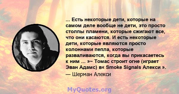 ... Есть некоторые дети, которые на самом деле вообще не дети, это просто столпы пламени, которые сжигают все, что они касаются. И есть некоторые дети, которые являются просто колоннами пепла, которые разваливаются,