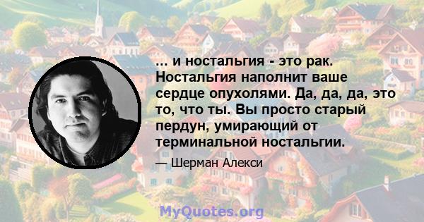 ... и ностальгия - это рак. Ностальгия наполнит ваше сердце опухолями. Да, да, да, это то, что ты. Вы просто старый пердун, умирающий от терминальной ностальгии.