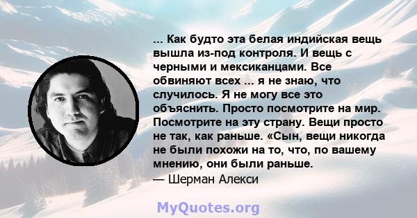 ... Как будто эта белая индийская вещь вышла из-под контроля. И вещь с черными и мексиканцами. Все обвиняют всех ... я не знаю, что случилось. Я не могу все это объяснить. Просто посмотрите на мир. Посмотрите на эту