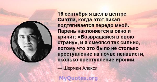 16 сентября я шел в центре Сиэтла, когда этот пикап подтягивается передо мной. Парень наклоняется в окно и кричит: «Возвращайся в свою страну», и я смеялся так сильно, потому что это было не столько преступление на