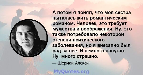 А потом я понял, что моя сестра пыталась жить романтическим романом. Человек, это требует мужества и воображения. Ну, это также потребовало некоторой степени психического заболевания, но я внезапно был рад за нее. И