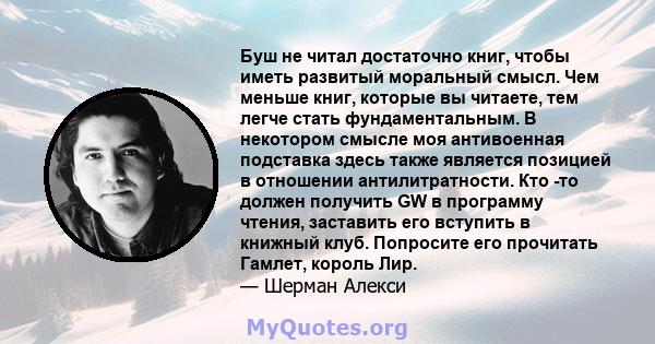 Буш не читал достаточно книг, чтобы иметь развитый моральный смысл. Чем меньше книг, которые вы читаете, тем легче стать фундаментальным. В некотором смысле моя антивоенная подставка здесь также является позицией в