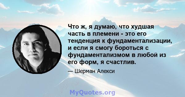 Что ж, я думаю, что худшая часть в племени - это его тенденция к фундаментализации, и если я смогу бороться с фундаментализмом в любой из его форм, я счастлив.