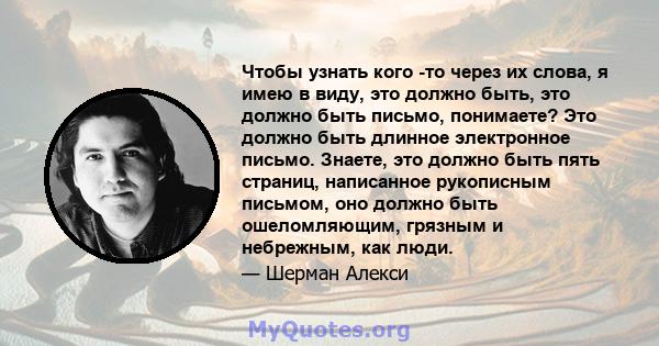 Чтобы узнать кого -то через их слова, я имею в виду, это должно быть, это должно быть письмо, понимаете? Это должно быть длинное электронное письмо. Знаете, это должно быть пять страниц, написанное рукописным письмом,