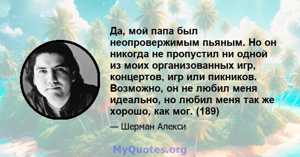 Да, мой папа был неопровержимым пьяным. Но он никогда не пропустил ни одной из моих организованных игр, концертов, игр или пикников. Возможно, он не любил меня идеально, но любил меня так же хорошо, как мог. (189)