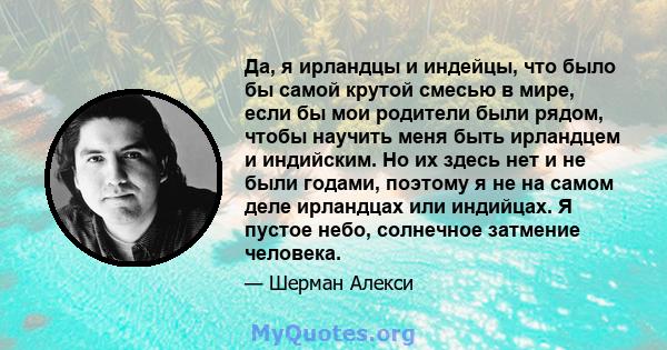 Да, я ирландцы и индейцы, что было бы самой крутой смесью в мире, если бы мои родители были рядом, чтобы научить меня быть ирландцем и индийским. Но их здесь нет и не были годами, поэтому я не на самом деле ирландцах