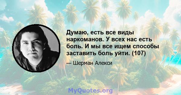 Думаю, есть все виды наркоманов. У всех нас есть боль. И мы все ищем способы заставить боль уйти. (107)