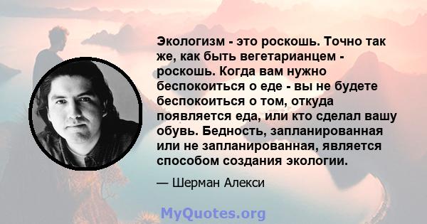 Экологизм - это роскошь. Точно так же, как быть вегетарианцем - роскошь. Когда вам нужно беспокоиться о еде - вы не будете беспокоиться о том, откуда появляется еда, или кто сделал вашу обувь. Бедность, запланированная