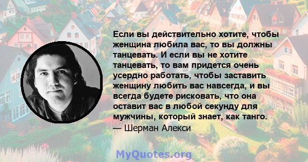 Если вы действительно хотите, чтобы женщина любила вас, то вы должны танцевать. И если вы не хотите танцевать, то вам придется очень усердно работать, чтобы заставить женщину любить вас навсегда, и вы всегда будете