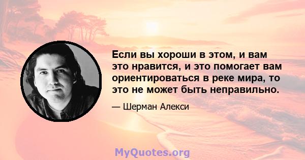 Если вы хороши в этом, и вам это нравится, и это помогает вам ориентироваться в реке мира, то это не может быть неправильно.