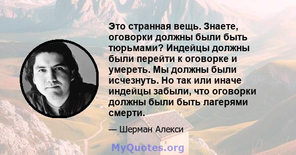 Это странная вещь. Знаете, оговорки должны были быть тюрьмами? Индейцы должны были перейти к оговорке и умереть. Мы должны были исчезнуть. Но так или иначе индейцы забыли, что оговорки должны были быть лагерями смерти.