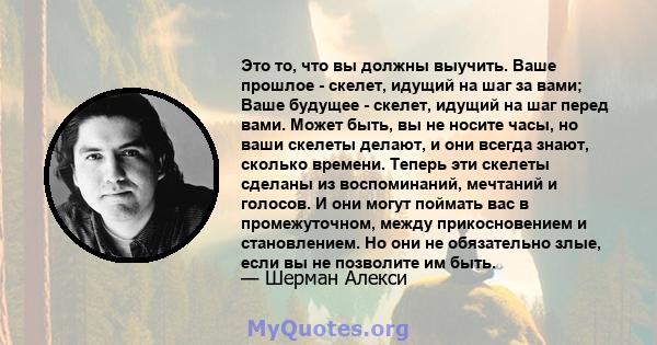 Это то, что вы должны выучить. Ваше прошлое - скелет, идущий на шаг за вами; Ваше будущее - скелет, идущий на шаг перед вами. Может быть, вы не носите часы, но ваши скелеты делают, и они всегда знают, сколько времени.