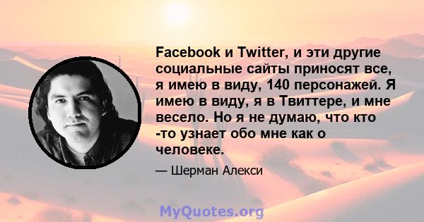 Facebook и Twitter, и эти другие социальные сайты приносят все, я имею в виду, 140 персонажей. Я имею в виду, я в Твиттере, и мне весело. Но я не думаю, что кто -то узнает обо мне как о человеке.