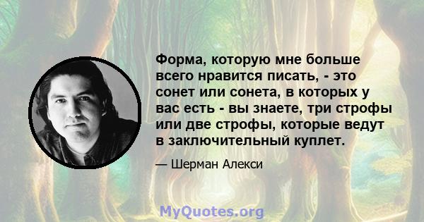 Форма, которую мне больше всего нравится писать, - это сонет или сонета, в которых у вас есть - вы знаете, три строфы или две строфы, которые ведут в заключительный куплет.