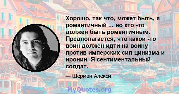 Хорошо, так что, может быть, я романтичный ... но кто -то должен быть романтичным. Предполагается, что какой -то воин должен идти на войну против имперских сил цинизма и иронии. Я сентиментальный солдат.