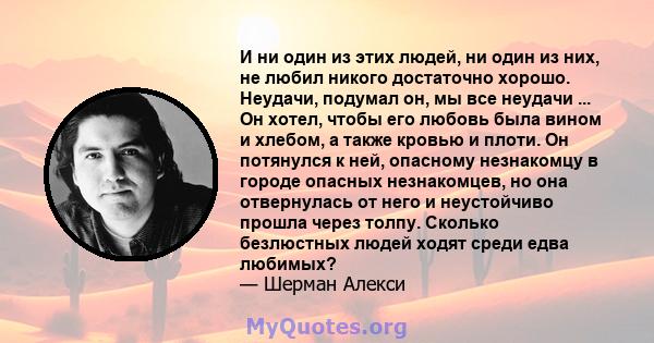 И ни один из этих людей, ни один из них, не любил никого достаточно хорошо. Неудачи, подумал он, мы все неудачи ... Он хотел, чтобы его любовь была вином и хлебом, а также кровью и плоти. Он потянулся к ней, опасному