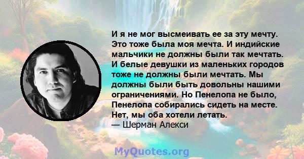 И я не мог высмеивать ее за эту мечту. Это тоже была моя мечта. И индийские мальчики не должны были так мечтать. И белые девушки из маленьких городов тоже не должны были мечтать. Мы должны были быть довольны нашими